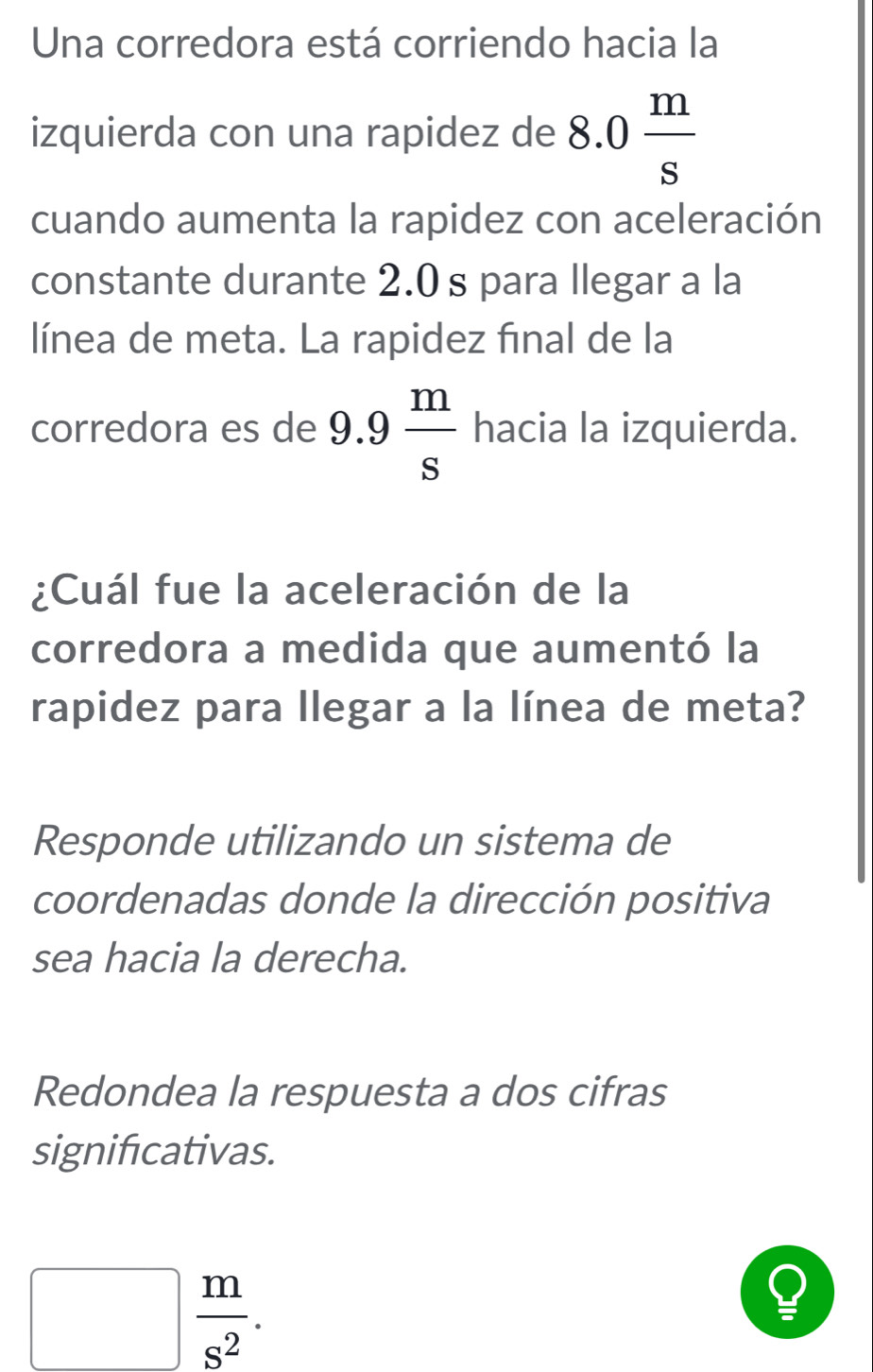 Una corredora está corriendo hacia la 
izquierda con una rapidez de 8.0 m/s 
cuando aumenta la rapidez con aceleración 
constante durante 2.0 s para llegar a la 
línea de meta. La rapidez final de la 
corredora es de 9.9 m/s  hacia la izquierda. 
¿Cuál fue la aceleración de la 
corredora a medida que aumentó la 
rapidez para llegar a la línea de meta? 
Responde utilizando un sistema de 
coordenadas donde la dirección positiva 
sea hacia la derecha. 
Redondea la respuesta a dos cifras 
significativas.
□  m/s^2 .