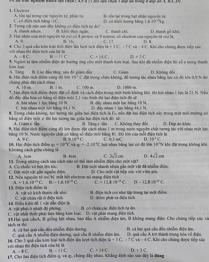 T-Cầu trác nghiệm nhiều tựa chộn (4,5d) ( HS lựa chọn 1 đáp an trong 4 đấp an A, B,C,D)
1. Electron
A. tồn tại trong các nguyên tử, phân tử. B. tồn tại trong hạt nhân nguyên tử.
C. có điện tích bằng -1C. D. có khối lượng bằng 1,6.10^(-19)kg
2. Trong vật nào sau đây không có điện tích tự do?
A. thanh niken. B. khổi thủy ngân. C. thanh chi. D. thanh ghat O khô.
3. Hạt nhân của một nguyên tử oxi có 8 proton và 9 notron, số electron của nguyên tử oxi là
A. 9. B. 16. C. 17. D. 8.
4. Cho 3 quả cầu kim loại tích điện lần lượt tích điện li+3C,-7Cva-4C '. Khi cho chúng được tiếp xúc
với nhau thì điện tích của hệ là
A. - 8 C. B. - 11 C. C. + 14 C. D. +3C.
5. Ngừơi ta làm nhiễm điện do hưởng ứng cho một thanh kim loại. Sau khi đã nhiễm điện thì số e trong thanh
kim lọai:
A. Tăng B. Lúc đầu tăng, sau đó giảm dần C. Giảm D. Không đổi
6. Hai điện tích điểm cùng độ lớn 10^(-5)C đặt trong chân không, để tương tác nhau bằng lực có độ lớn 0,9 N thì
chúng phải đặt cách nhau
A. 10 m. B. l m. C. 100 m. D. 1000 m.
7. Hai điện tích điểm được đặt cổ định và cách điện trong một bình không khí thì hút nhau 1 lực là 21 N. Nếu
đỗ đầy dầu hỏa có hằng số điện môi 2,1 vào bình thì hai điện tích đó sẽ
A. hút nhau 1 lực bằng 10 N. B. đầy nhau một lực bằng 10 N.
C. hút nhau một lực bằng 44,1 N. D. đầy nhau 1 lực bằng 44,1 N.
8. Trong chân không, lực tương tác giữa hai điện tích là F_0 A nếu đặt hai điện tích này trong một môi trường có
hằng số điện môi ε thì lực tương tác giữa hai điện tích đó sẽ:
A. Giảmε lần B. Tăngε lần C. Không thay đổi D. Đáp án khác
9. Hai điện tích điểm cùng độ lớn được đặt cách nhau 1 m trong nước nguyên chất tương tác với nhau một lực
bằng 10 N. Nước nguyên chất có hằng số điện môi bằng 81. Độ lớn của mỗi điện tích là
A. 9 C. B. 9.10^(-8)C. C. 0,3 mC. D. 10^(-3)C.
10. Hai điện tích điểm q_1=10^(-9)C và q_2=-2.10^(-9)C hút nhau bằng lực có độ lớn 10^(-5)N khi đặt trong không khí.
Khoảng cách giữa chúng là
A. 3cm B. 4cm C. 3sqrt(2)cm D. 4sqrt(2)cm
11. Trong những cách sau cách nào có thể làm nhiễm điện cho một vật?
A. Cọ chiếc vỏ bút lên tóc;  B. Đặt một nhanh nhựa gần một vật đã nhiễm điện;
C. Đặt một vật gần nguồn điện;  D. Cho một vật tiếp xúc với viên pin.
12. Nếu nguyên tử oxi bị mất hết electron nó mang điện tích
A. +1,6.10^(-19)C. B. -1,6.10^(-19)C. C. +12,8.10^(-19)C. D. -12,8.10^(-19)C.
13. Điện tích điểm là
A. vật có kích thước rất nhỏ.  B. điện tích coi như tập trung tại một điểm.
C. vật chứa rất ít điện tích. D. điểm phát ra điện tích.
14. Điều kiện đề 1 vật dẫn điện là
A. vật phải ở nhiệt độ phòng. B. có chứa các điện tích tự do.
C. vật nhất thiết phải làm bằng kim loại. D. vật phải mang điện tích.
15.Hai quả cầuA, B giống hệt nhau, ban đầu A nhiễm điện âm, B không mang điện. Cho chúng tiếp xúc và
tách ra thì:
A. cả hai quả cầu đều nhiễm điện dương. B. cả hai quả cầu đều nhiễm điện âm.
C. quả cầu A nhiễm điện dương, quả cầu B nhiễm điện âm. D. quả cầu A trở thành trung hòa về điện.
16. Cho 3 quả cầu kim loại tích điện lần lượt tích điện là +3( C, -7C và − 4 C. Khi cho chúng được tiếp xúc
với nhau thì điện tích của hệ là
A. - 8 C. B. - 11 C. C. + 14 C. D. +3C
17. Cho hai điện tích điểm q1 và q2, chúng đầy nhau. Khẳng định nào sau đây là đúng