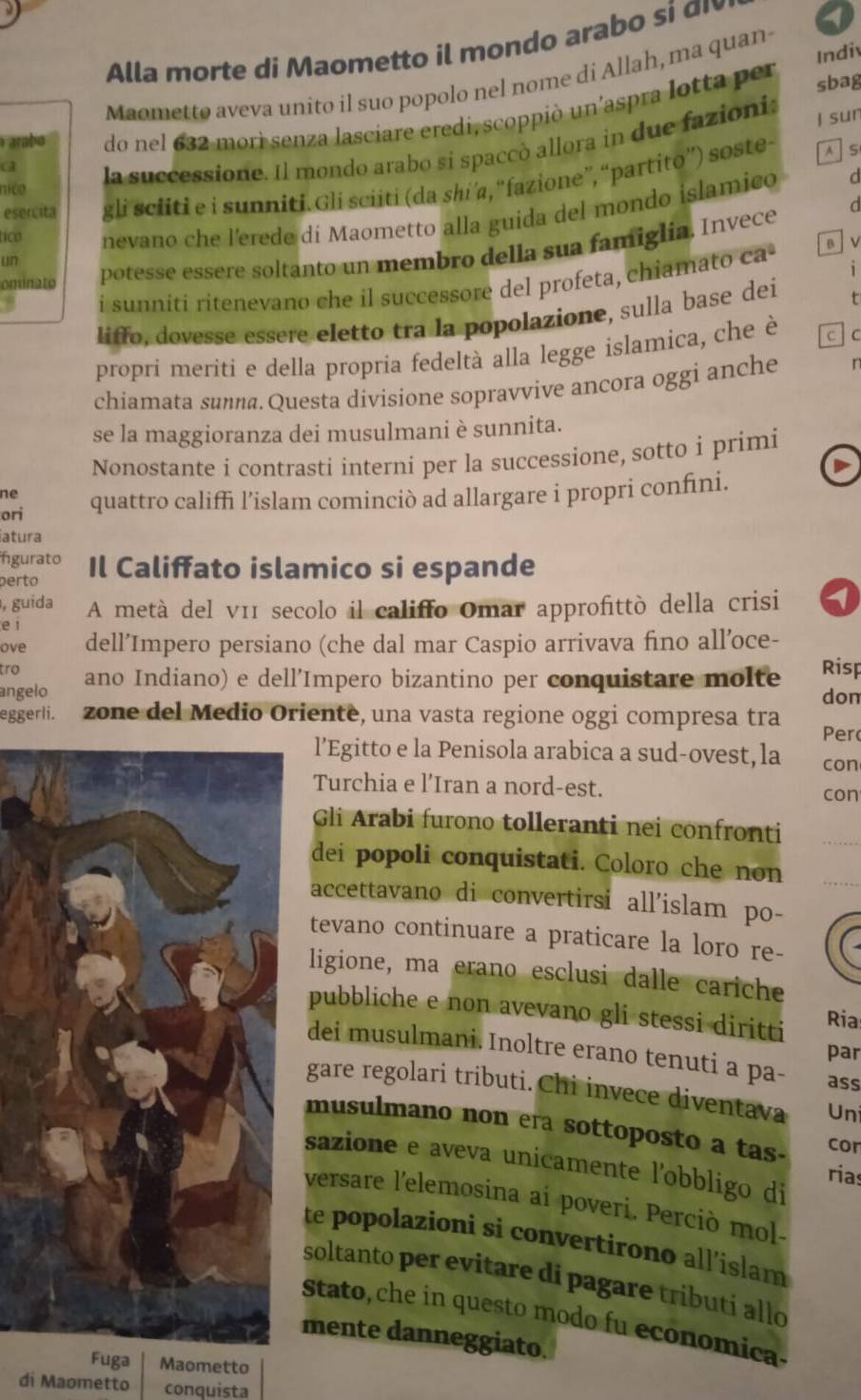 Alla morte di  Maometto il mondo arabo si   
Indiv
Maometto aveva unito il suo popolo nel nome di Allah, ma quan
a do nel 632 mori senza lasciare eredi, scoppiò un'aspra lotta per
sbag
arabo
la successione. Il mondo arabo si spaccò allora in due fazionis j sun
esercita gli sciiti e i sunniti. Gli sciiti (da shi’a, “fazione”, “partito”) soste-
AS
nica
un nevano che l'erede di Maometto alla guida del mondo islamico
d
tico
ominato potesse essere soltanto un membro della sua famiglia. Invece
i
i sunniti ritenevano che il successore del profeta, chiamato ca B  V
liffo, dovesse essere eletto tra la popolazione, sulla base dei t
propri meriti e della propria fedeltà alla legge islamica, che è c C
chiamata sunna. Questa divisione sopravvive ancora oggi anche r
se la maggioranza dei musulmani è sunnita.
Nonostante i contrasti interni per la successione, sotto i primi
ne
ori quattro califfi l’islam cominciò ad allargare i propri confini.
iatura
ngurato
perto Il Califfato islamico si espande
, guida A metà del v11 secolo il califfo Omar approfittò della crisi
e i
ove dell’Impero persiano (che dal mar Caspio arrivava fino all’oce-
tro
angelo ano Indiano) e dell’Impero bizantino per conquistare molte Risp
don
eggerli. zone del Medio Oriente, una vasta regione oggi compresa tra Per
l’Egitto e la Penisola arabica a sud-ovest, la con
Turchia e l'Iran a nord-est.
con
Gli Arabi furono tolleranti nei confronti
dei popoli conquistati. Coloro che non
accettavano di convertirsi all'islam po-
tevano continuare a praticare la loro re-
ligione, ma erano esclusi dalle cariche
pubbliche e non avevano gli stessi diritti
Ria
par
dei musulmani. Inoltre erano tenuti a pa- ass
gare regolari tributi. Chi invece diventava Un
musulmano non era sottoposto a tas- cor
sazione e aveva unicamente l’obbligo di
rias
versare l'elemosina ai poveri. Perciò mol-
te popolazioni si convertirono all’islam
soltanto per evitare di pagare tributi allo
Stato, che in questo modo fu economica.
mente danneggiato.
Fuga Maometto
di Maometto conquista