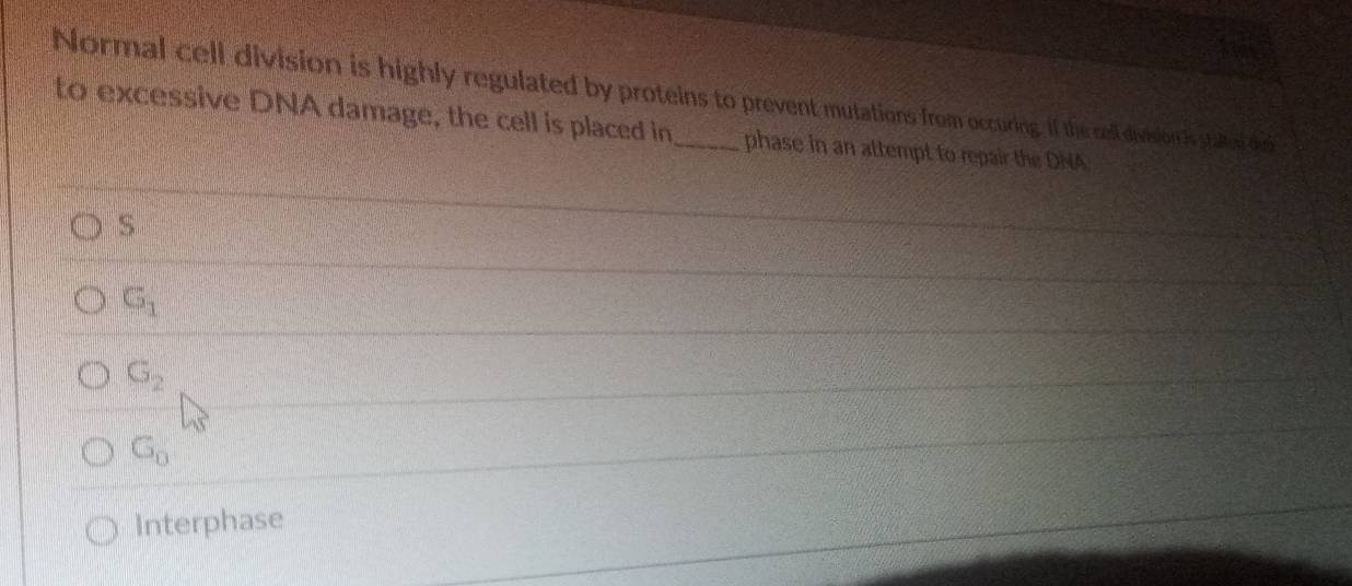 te
Normal cell division is highly regulated by proteins to prevent mutations from occuring. If the rell division is staen des
to excessive DNA damage, the cell is placed in_ phase in an attempt to repair the DNA
S
G_1
G_2
G_0
Interphase