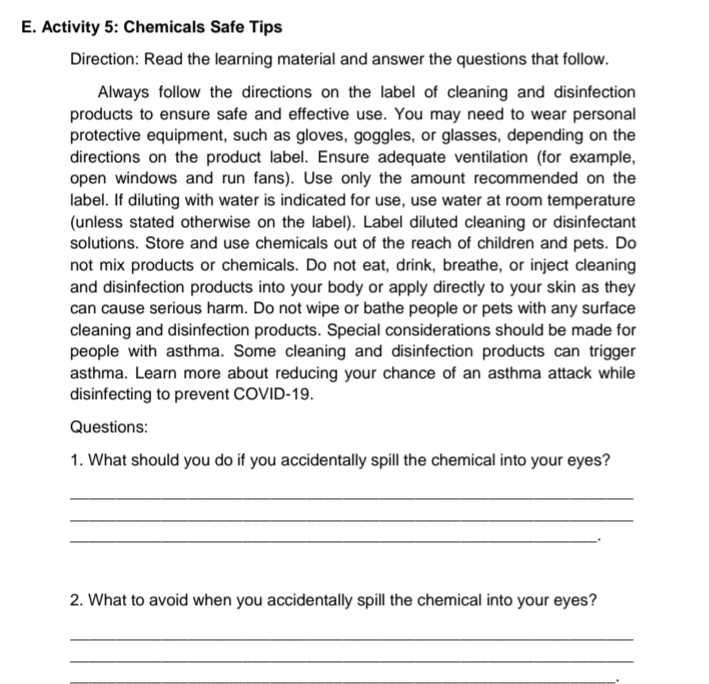 Activity 5: Chemicals Safe Tips 
Direction: Read the learning material and answer the questions that follow. 
Always follow the directions on the label of cleaning and disinfection 
products to ensure safe and effective use. You may need to wear personal 
protective equipment, such as gloves, goggles, or glasses, depending on the 
directions on the product label. Ensure adequate ventilation (for example, 
open windows and run fans). Use only the amount recommended on the 
label. If diluting with water is indicated for use, use water at room temperature 
(unless stated otherwise on the label). Label diluted cleaning or disinfectant 
solutions. Store and use chemicals out of the reach of children and pets. Do 
not mix products or chemicals. Do not eat, drink, breathe, or inject cleaning 
and disinfection products into your body or apply directly to your skin as they 
can cause serious harm. Do not wipe or bathe people or pets with any surface 
cleaning and disinfection products. Special considerations should be made for 
people with asthma. Some cleaning and disinfection products can trigger 
asthma. Learn more about reducing your chance of an asthma attack while 
disinfecting to prevent COVID-19. 
Questions: 
1. What should you do if you accidentally spill the chemical into your eyes? 
_ 
_ 
_. 
2. What to avoid when you accidentally spill the chemical into your eyes? 
_ 
_ 
_.