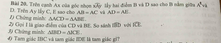 Trên cạnh Ax của góc nhọn widehat xAy lấy hai điểm B và D sao cho B nằm giữa A^1 và 
D. Trên Ay lấy C, E sao cho AB=AC và AD=AE. 
1) Chứng minh: △ ACD=△ ABE. 
2) Gọi I là giao điểm của CD và BE. So sánh widehat IBD với widehat ICE. 
3) Chứng minh: △ IBD=△ ICE. 
4) Tam giác IBC và tam giác IDE là tam giác gì?