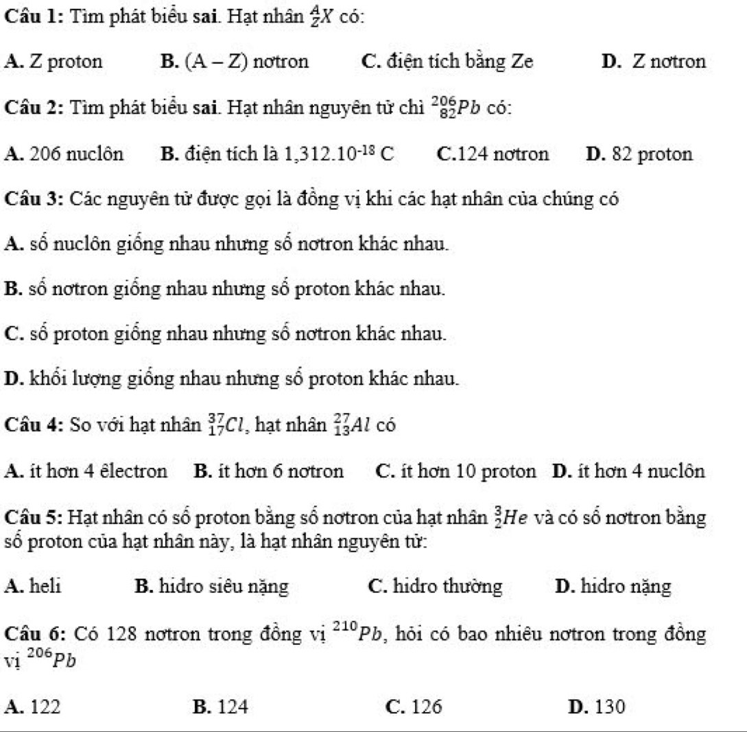 Tìm phát biểu sai. Hạt nhân  A/Z X có:
A. Z proton B. (A-Z) notron C. điện tích bằng Ze D. Z notron
Cầu 2: Tìm phát biểu sai. Hạt nhân nguyên tử chì _(82)^(206)Pb có:
A. 206 nuclôn B. điện tích là 1,312.10^(-18)C C. 124 nơtron D. 82 proton
Cầu 3: Các nguyên tử được gọi là đồng vị khi các hạt nhân của chúng có
A. số nuclôn giống nhau nhưng số nơtron khác nhau.
B. số notron giống nhau nhưng số proton khác nhau.
C. số proton giống nhau nhưng số nơtron khác nhau.
D. khổi lượng giống nhau nhưng số proton khác nhau.
Câu 4: So với hạt nhân _(17)^(37)Cl , hạt nhân _(13)^(27)Al r C
A. it hơn 4 êlectron B. it hơn 6 nơtron C. it hơn 10 proton D. ít hơn 4 nuclôn
Câu 5: Hạt nhân có số proton bằng số nơtron của hạt nhân _2^(3H le và có số nơtron bằng
số proton của hạt nhân này, là hạt nhân nguyên tử:
A. heli B. hidro siêu nặng C. hidro thường D. hidro nặng
Câu 6: Có 128 nơtron trong đồng vị ^210)Pb , hỏi có bao nhiêu nơtron trong đồng
vi^(206)Pb
A. 122 B. 124 C. 126 D. 130