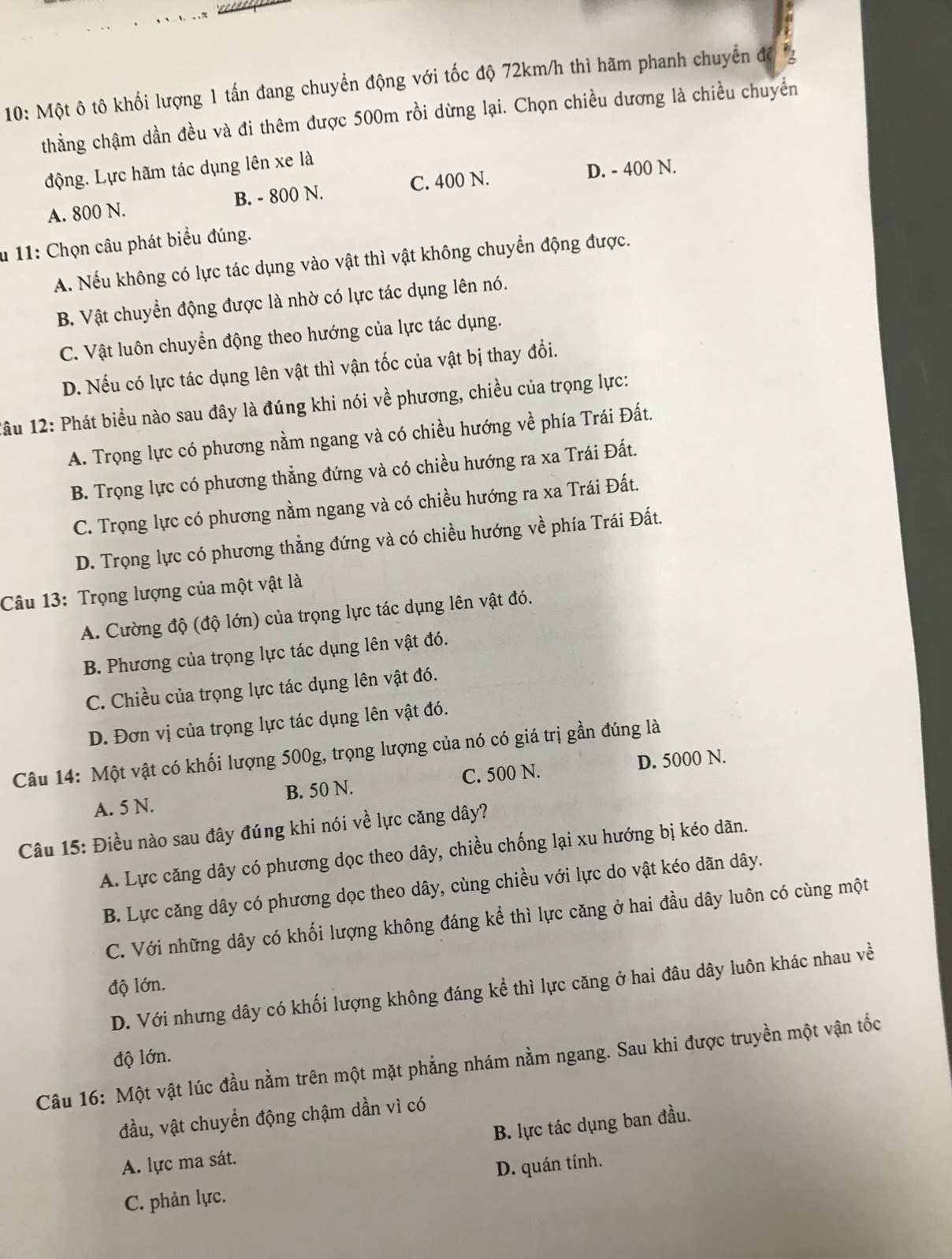 10: Một ô tô khối lượng 1 tấn đang chuyển động với tốc độ 72km/h thì hãm phanh chuyển đề
thằng chậm dần đều và đi thêm được 500m rồi dừng lại. Chọn chiều dương là chiều chuyển
động. Lực hãm tác dụng lên xe là
A. 800 N. B. - 800 N. C. 400 N. D. - 400 N.
* 11: Chọn câu phát biểu đúng.
A. Nếu không có lực tác dụng vào vật thì vật không chuyển động được.
B. Vật chuyển động được là nhờ có lực tác dụng lên nó.
C. Vật luôn chuyển động theo hướng của lực tác dụng.
D. Nếu có lực tác dụng lên vật thì vận tốc của vật bị thay đổi.
1âu 12: Phát biểu nào sau đây là đúng khi nói về phương, chiều của trọng lực:
A. Trọng lực có phương nằm ngang và có chiều hướng về phía Trái Đất.
B. Trọng lực có phương thẳng đứng và có chiều hướng ra xa Trái Đất.
C. Trọng lực có phương nằm ngang và có chiều hướng ra xa Trái Đất.
D. Trọng lực có phương thẳng đứng và có chiều hướng về phía Trái Đất.
Câu 13: Trọng lượng của một vật là
A. Cường độ (độ lớn) của trọng lực tác dụng lên vật đó.
B. Phương của trọng lực tác dụng lên vật đó.
C. Chiều của trọng lực tác dụng lên vật đó.
D. Đơn vị của trọng lực tác dụng lên vật đó.
Câu 14: Một vật có khối lượng 500g, trọng lượng của nó có giá trị gần đúng là
A. 5 N. B. 50 N. C. 500 N. D. 5000 N.
Câu 15: Điều nào sau đây đúng khi nói về lực căng dây?
A. Lực căng dây có phương dọc theo dây, chiều chống lại xu hướng bị kéo dãn.
B. Lực căng dây có phương dọc theo dây, cùng chiều với lực do vật kéo dãn dây.
C. Với những dây có khối lượng không đáng kể thì lực căng ở hai đầu dây luôn có cùng một
độ lớn.
D. Với nhưng dây có khối lượng không đáng kể thì lực căng ở hai đâu dây luôn khác nhau về
độ lớn.
Câu 16: Một vật lúc đầu nằm trên một mặt phẳng nhám nằm ngang. Sau khi được truyền một vận tốc
đầu, vật chuyển động chậm dần vì có
A. lực ma sát. B. lực tác dụng ban đầu.
D. quán tính.
C. phản lực.