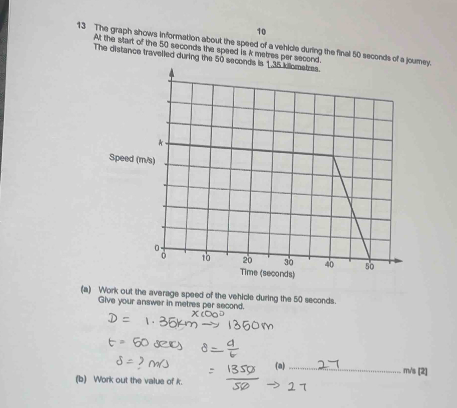 10 
13 The graph shows information about the speed of a vehicle during the final 50 seconds of a jorney. 
At the start of the 50 seconds the speed is k metres per second. 
The distance travelled during the 50 se 
Speed ( 
(a) Work out the average speed of the vehicle during the 50 seconds. 
Give your answer in metres per second. 
(a) _ m/s [2] 
(b) Work out the value of k.