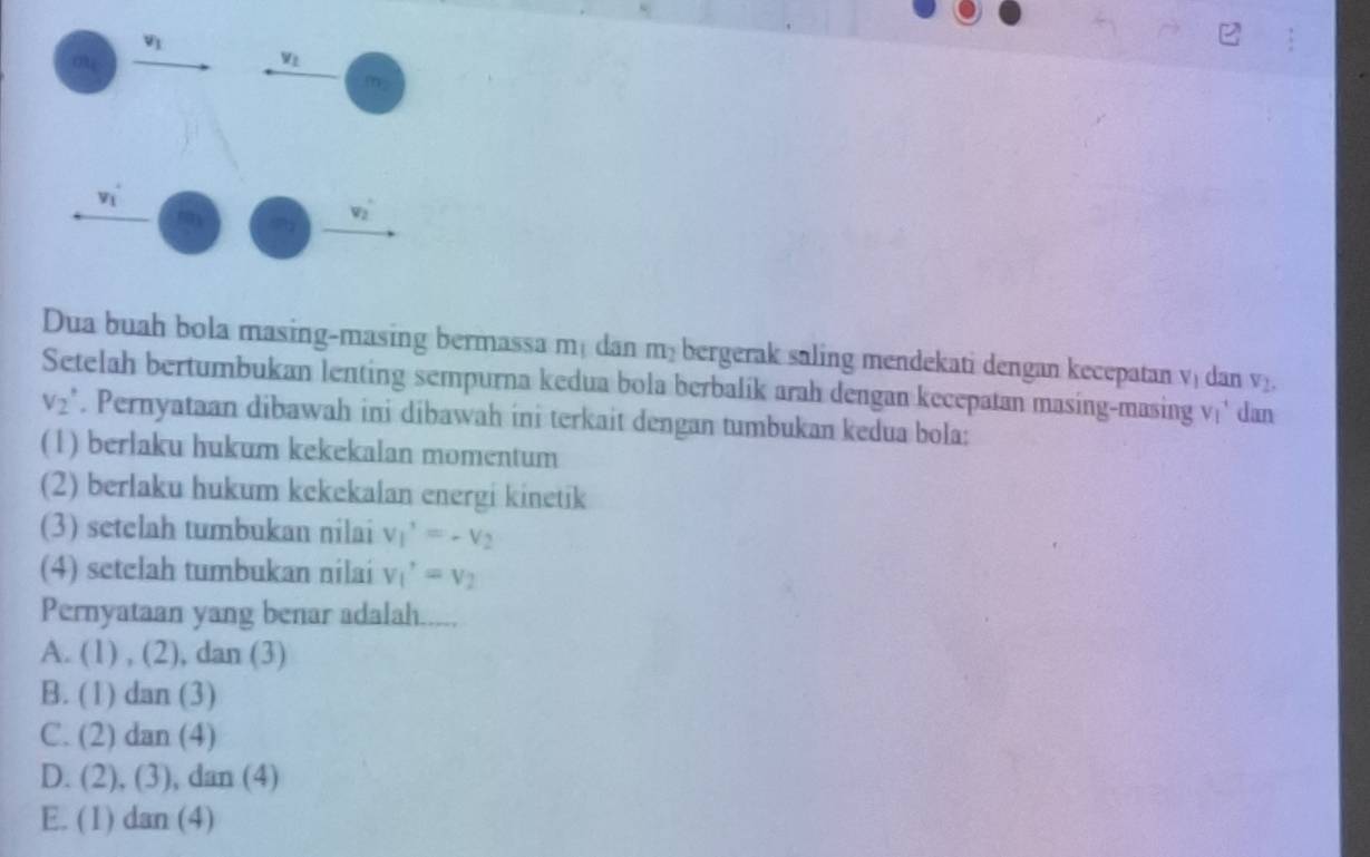 Dua buah bola masing-masing bermassa mạ dan m³ bergerak saling mendekati dengan kecepatan V_1 dan v_2.
Setelah bertumbukan lenting sempurna kedua bola berbalík arah dengan kecepatan masing-masing v' dan
V_2'. Pernyataan dibawah ini dibawah ini terkait dengan tumbukan kedua bola:
(1) berlaku hukum kekekalan momentum
(2) berlaku hukum kekekalan energi kinetik
(3) setelah tumbukan nilai v_1'=-v_2
(4) setelah tumbukan nilai v_1'=v_2
Pernyataan yang benar adalah.....
A. (1),(2) , dan (3)
B. (1 ) dan (3)
C. (2) dan (4)
D. (2), (3), dan (4)
E. (1) dan (4)