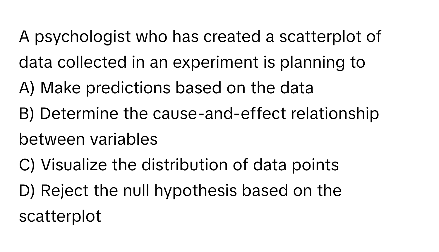 A psychologist who has created a scatterplot of data collected in an experiment is planning to 
A) Make predictions based on the data
B) Determine the cause-and-effect relationship between variables
C) Visualize the distribution of data points
D) Reject the null hypothesis based on the scatterplot