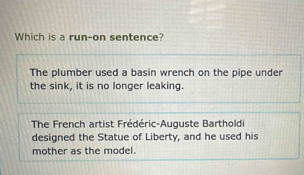 Which is a run-on sentence?
The plumber used a basin wrench on the pipe under
the sink, it is no longer leaking.
The French artist Frédéric-Auguste Bartholdi
designed the Statue of Liberty, and he used his
mother as the model.