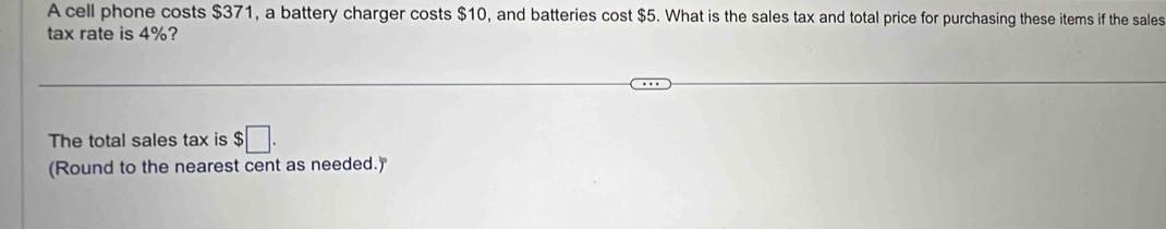 A cell phone costs $371, a battery charger costs $10, and batteries cost $5. What is the sales tax and total price for purchasing these items if the sales 
tax rate is 4%? 
The total sales tax is $□. 
(Round to the nearest cent as needed.)