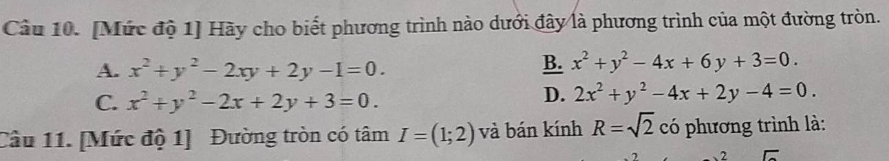 [Mức độ 1] Hãy cho biết phương trình nào dưới đây là phương trình của một đường tròn.
A. x^2+y^2-2xy+2y-1=0.
B. x^2+y^2-4x+6y+3=0.
C. x^2+y^2-2x+2y+3=0.
D. 2x^2+y^2-4x+2y-4=0. 
Câu 11. [Mức độ 1] Đường tròn có tâm I=(1;2) và bán kính R=sqrt(2) có phương trình là: