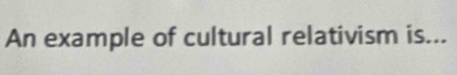 An example of cultural relativism is...