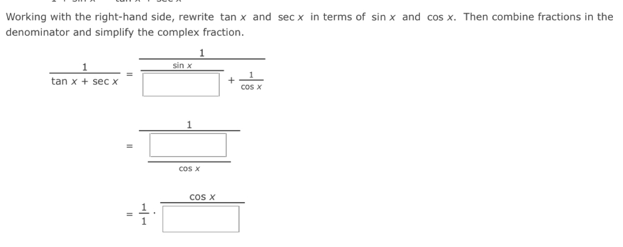 Working with the right-hand side, rewrite tan x and sec x in terms of sin x and cos x. . Then combine fractions in the 
denominator and simplify the complex fraction.
 1/tan x+sec x =frac  1/sin x □ + 1/cos x 
=frac 1 □ /cos x 
= 1/1 ·  cos x/□  