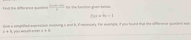 Find the difference quotient  (f(x+h)-f(x))/h  for the function given below.
f(x)=9x-1
Give a simplified expression involving x and h, if necessary. For example, if you found that the difference quotient was
x+h , you would enter x+h.