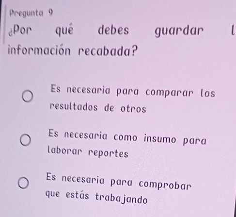 Pregunta 9
1
dPor qué debes guardar 
información recabada?
Es necesaria para comparar los
resultados de otros
Es necesaria como insumo para
laborar reportes
Es necesaria para comprobar
que estás trabajando