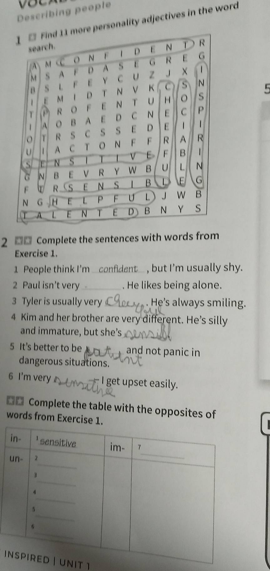 Describing people 
personality adjectives in the word 
5 
2 0 Complete the sentences with words from 
Exercise 1. 
1 People think I'm _confident_ , but I'm usually shy. 
2 Paul isn’t very . He likes being alone. 
3 Tyler is usually very . He's always smiling. 
4 Kim and her brother are very different. He's silly 
and immature, but she’s 
5 It's better to be and not panic in 
dangerous situations. 
6 I'm very - I get upset easily. 
Complete the table with the opposites of 
words from Exercise 1 
iNiT 1