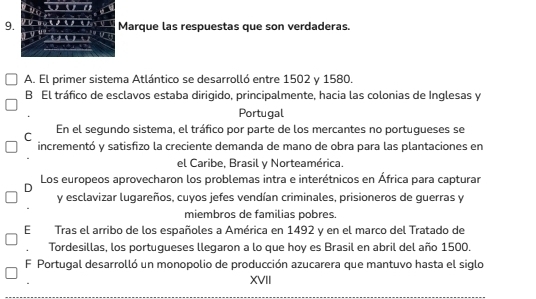 a
9. Marque las respuestas que son verdaderas.

A. El primer sistema Atlántico se desarrolló entre 1502 y 1580.
B El tráfico de esclavos estaba dirigido, principalmente, hacia las colonias de Inglesas y
Portugal
C En el segundo sistema, el tráfico por parte de los mercantes no portugueses se
incrementó y satisfizo la creciente demanda de mano de obra para las plantaciones en
el Caribe, Brasil y Norteamérica.
D Los europeos aprovecharon los problemas intra e interétnicos en África para capturar
y esclavizar lugareños, cuyos jefes vendían criminales, prisioneros de guerras y
miembros de familias pobres.
E Tras el arribo de los españoles a América en 1492 y en el marco del Tratado de
Tordesillas, los portugueses llegaron a lo que hoy es Brasil en abril del año 1500.
F Portugal desarrolló un monopolio de producción azucarera que mantuvo hasta el siglo
XVII