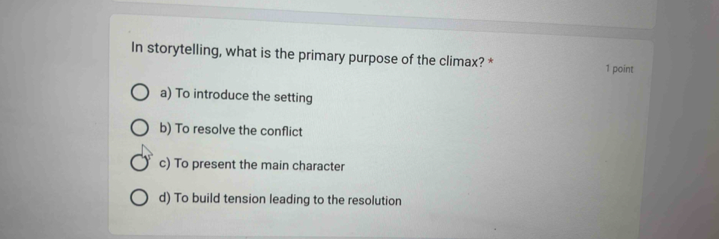 In storytelling, what is the primary purpose of the climax? * 1 point
a) To introduce the setting
b) To resolve the conflict
c) To present the main character
d) To build tension leading to the resolution