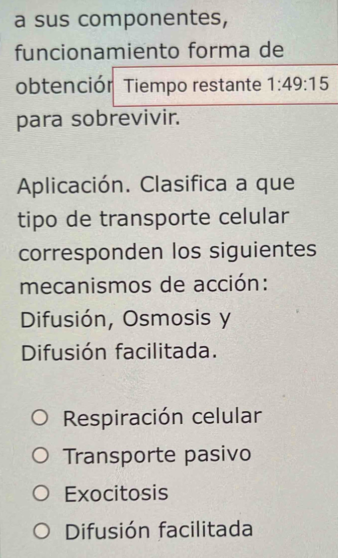 a sus componentes,
funcionamiento forma de
obtenciór Tiempo restante 1:49:15
para sobrevivir.
Aplicación. Clasifica a que
tipo de transporte celular
corresponden los siguientes
mecanismos de acción:
Difusión, Osmosis y
Difusión facilitada.
Respiración celular
Transporte pasivo
Exocitosis
Difusión facilitada