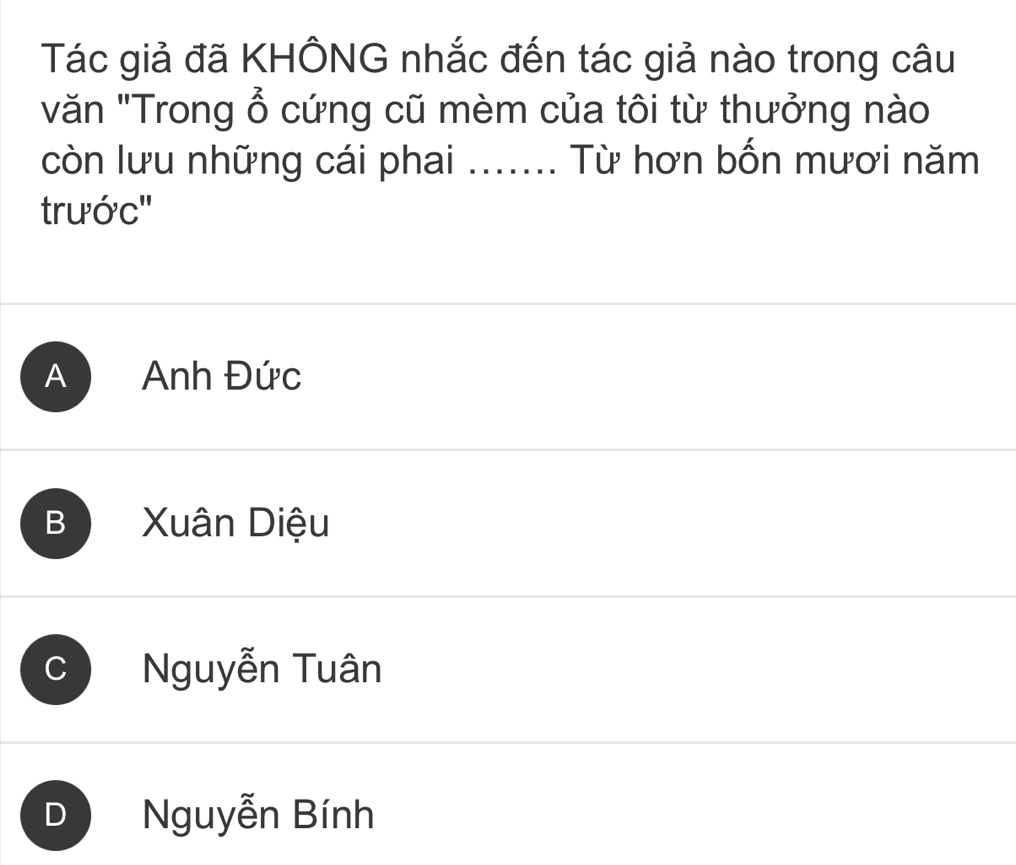 Tác giả đã KHÔNG nhắc đến tác giả nào trong câu
văn "Trong ổ cứng cũ mèm của tôi từ thưởng nào
còn lưu những cái phai ....... Từ hơn bốn mươi năm
trước''
A Anh Đức
B Xuân Diệu
c Nguyễn Tuân
D Nguyễn Bính