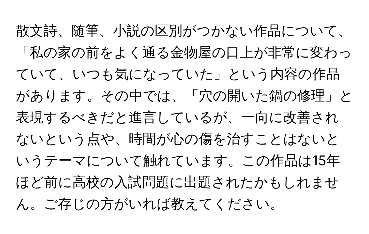 散文詩、随筆、小説の区別がつかない作品について、「私の家の前をよく通る金物屋の口上が非常に変わっていて、いつも気になっていた」という内容の作品があります。その中では、「穴の開いた鍋の修理」と表現するべきだと進言しているが、一向に改善されないという点や、時間が心の傷を治すことはないというテーマについて触れています。この作品は15年ほど前に高校の入試問題に出題されたかもしれません。ご存じの方がいれば教えてください。