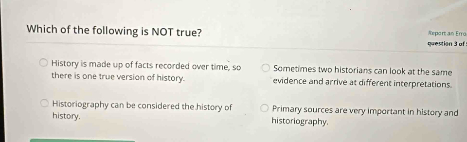 Which of the following is NOT true? Report an Erro
question 3 of
History is made up of facts recorded over time, so Sometimes two historians can look at the same
there is one true version of history. evidence and arrive at different interpretations.
Historiography can be considered the history of Primary sources are very important in history and
history. historiography.