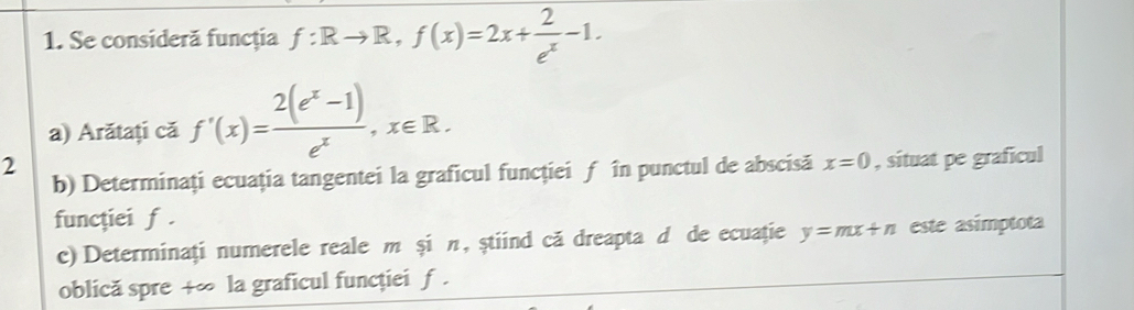 Se consideră funcţia f:Rto R, f(x)=2x+ 2/e^x -1. 
a) Arătați că f'(x)= (2(e^x-1))/e^x , x∈ R. 
2 
b) Determinați ecuația tangentei la graficul funcţiei ƒ în punctul de abscisă x=0 , situat pe graficul 
funcţiei f. 
c) Determinați numerele reale m și π, știind că dreapta d de ecuație y=mx+n este asímptota 
oblică spre +∞ la graficul funcției f.