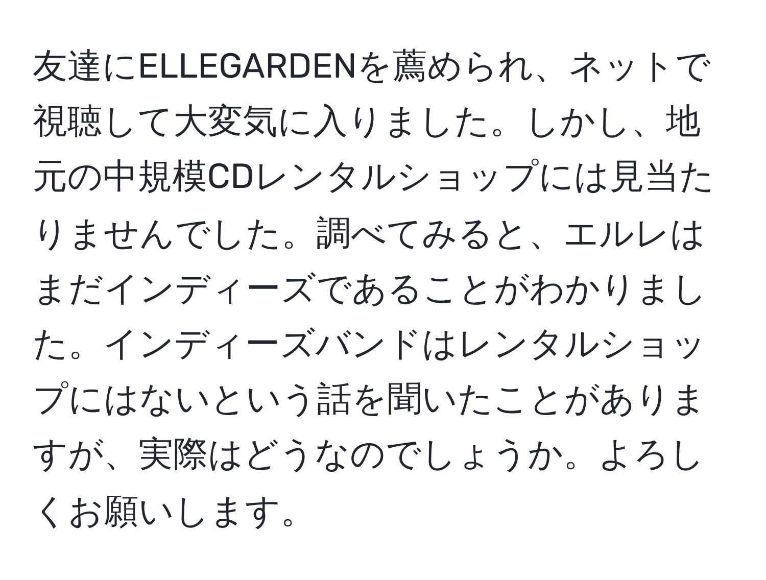 友達にELLEGARDENを薦められ、ネットで視聴して大変気に入りました。しかし、地元の中規模CDレンタルショップには見当たりませんでした。調べてみると、エルレはまだインディーズであることがわかりました。インディーズバンドはレンタルショップにはないという話を聞いたことがありますが、実際はどうなのでしょうか。よろしくお願いします。