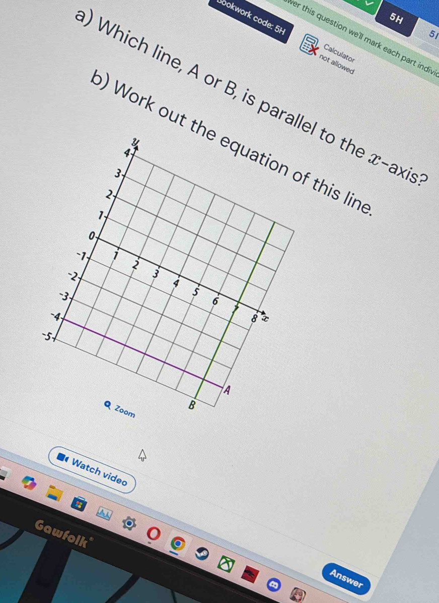 5H 
Sookwork code: 5H Calculator 
5I 
er this question we'll mark each part indi 
not allowed 
Which line, A or B, is parallel to the x -axi. 
) Work out tf this lin 
Watch vided 
Gawfolk* 
Answer