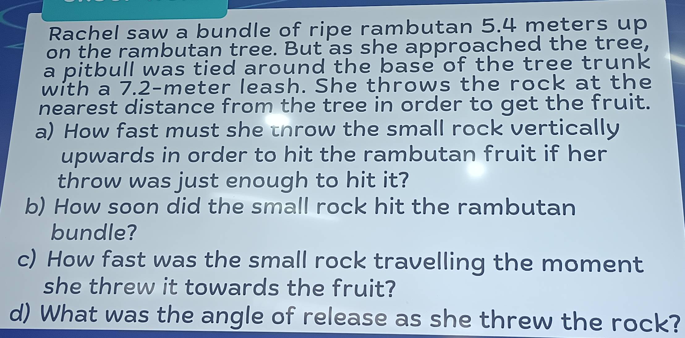 Rachel saw a bundle of ripe rambutan 5.4 meters up 
on the rambutan tree. But as she approached the tree, 
a pitbull was tied around the base of the tree trunk 
with a 7.2-meter leash. She throws the rock at the 
nearest distance from the tree in order to get the fruit. 
a) How fast must she tnrow the small rock vertically 
upwards in order to hit the rambutan fruit if her 
throw was just enough to hit it? 
b) How soon did the small rock hit the rambutan 
bundle? 
c) How fast was the small rock travelling the moment 
she threw it towards the fruit? 
d) What was the angle of release as she threw the rock?