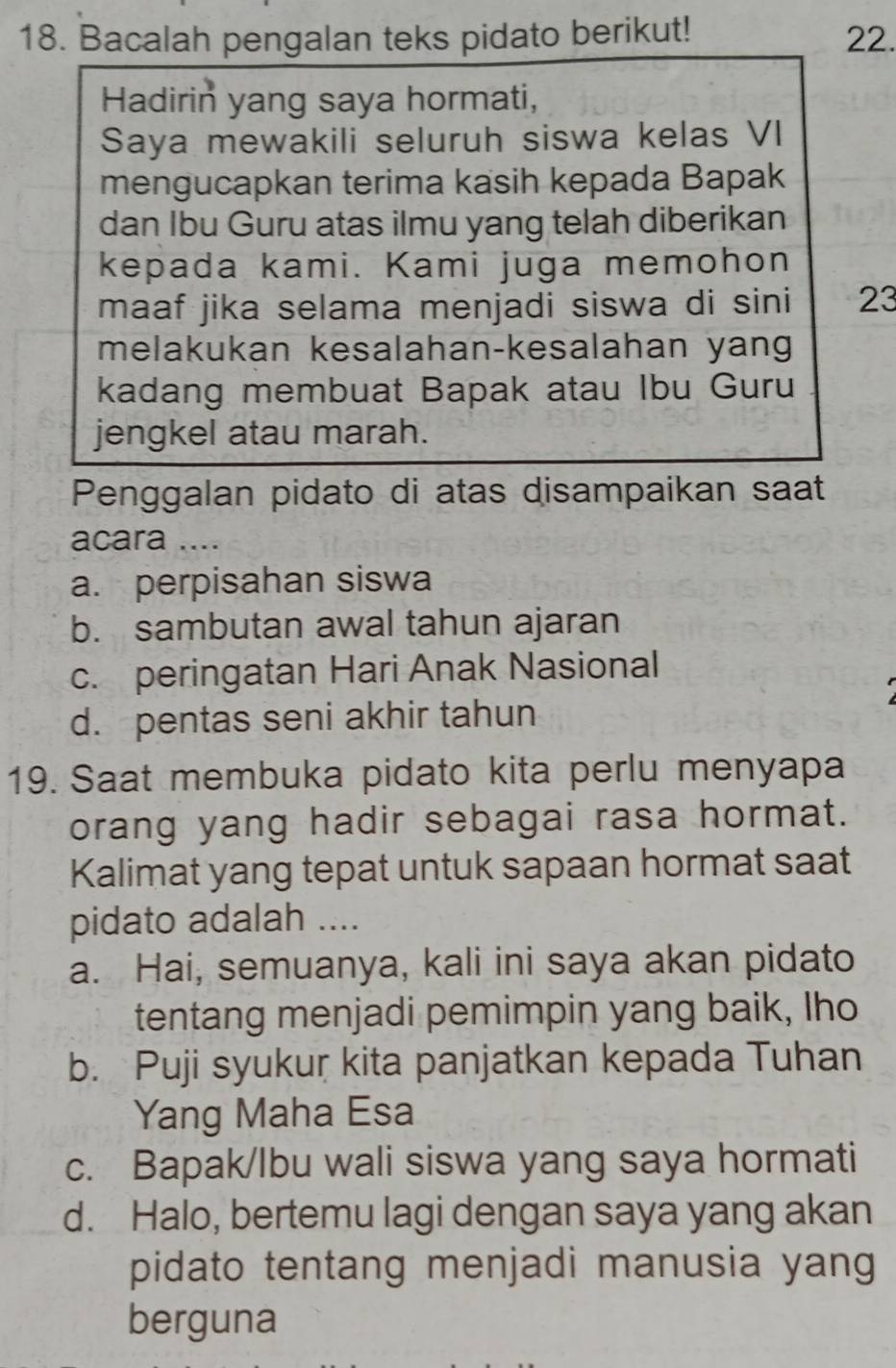 Bacalah pengalan teks pidato berikut! 22.
Hadirin yang saya hormati,
Saya mewakili seluruh siswa kelas VI
mengucapkan terima kasih kepada Bapak
dan Ibu Guru atas ilmu yang telah diberikan
kepada kami. Kami juga memohon
maaf jika selama menjadi siswa di sini 23
melakukan kesalahan-kesalahan yang
kadang membuat Bapak atau Ibu Guru
jengkel atau marah.
Penggalan pidato di atas disampaikan saat
acara ....
a. perpisahan siswa
b. sambutan awal tahun ajaran
c. peringatan Hari Anak Nasional
d. pentas seni akhir tahun
19. Saat membuka pidato kita perlu menyapa
orang yang hadir sebagai rasa hormat.
Kalimat yang tepat untuk sapaan hormat saat
pidato adalah ....
a. Hai, semuanya, kali ini saya akan pidato
tentang menjadi pemimpin yang baik, Iho
b. Puji syukur kita panjatkan kepada Tuhan
Yang Maha Esa
c. Bapak/Ibu wali siswa yang saya hormati
d. Halo, bertemu lagi dengan saya yang akan
pidato tentang menjadi manusia yang
berguna