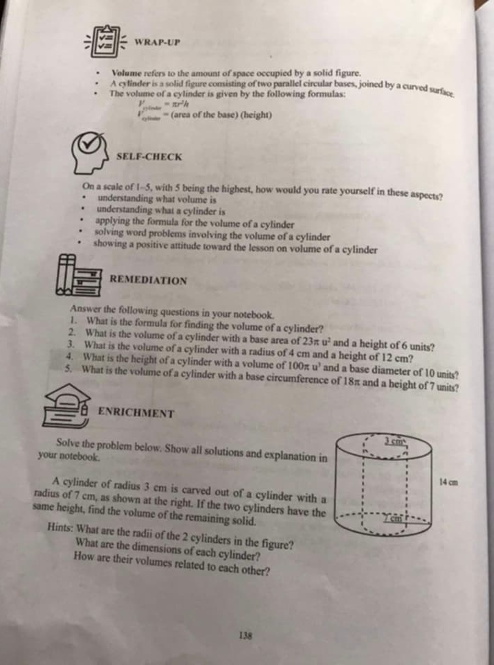 WRAP-UP 
Volume refers to the amount of space occupied by a solid figure. 
A cylinder is a solid figure consisting of two parallel circular bases, joined by a curved surface 
The volume of a cylinder is given by the following formulas:
V=π r^2h
= (area of the base) (height) 
SELF-CHECK 
On a scale of 1-5, with 5 being the highest, how would you rate yourself in these aspects? 
understanding what volume is 
understanding what a cylinder is 
applying the formula for the volume of a cylinder 
solving word problems involving the volume of a cylinder 
showing a positive attitude toward the lesson on volume of a cylinder 
REMEDIATION 
Answer the following questions in your notebook. 
1. What is the formula for finding the volume of a cylinder? 
2. What is the volume of a cylinder with a base area of 23π u^2 and a height of 6 units? 
3. What is the volume of a cylinder with a radius of 4 cm and a height of 12 cm? 
4. What is the height of a cylinder with a volume of 100π u^3 and a base diameter of 10 units? 
5. What is the volume of a cylinder with a base circumference of 18π and a height of 7 units? 
ENRICHMENT 
Solve the problem below. Show all solutions and explanation i 
your notebook. 
A cylinder of radius 3 cm is carved out of a cylinder with 
radius of 7 cm, as shown at the right. If the two cylinders have the 
same height, find the volume of the remaining solid. 
Hints: What are the radii of the 2 cylinders in the figure? 
What are the dimensions of each cylinder? 
How are their volumes related to each other?
138