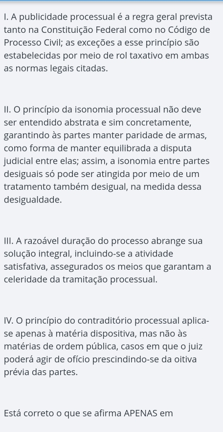 A publicidade processual é a regra geral prevista 
tanto na Constituição Federal como no Código de 
Processo Civil; as exceções a esse princípio são 
estabelecidas por meio de rol taxativo em ambas 
as normas legais citadas. 
II. O princípio da isonomia processual não deve 
ser entendido abstrata e sim concretamente, 
garantindo às partes manter paridade de armas, 
como forma de manter equilibrada a disputa 
judicial entre elas; assim, a isonomia entre partes 
desiguais só pode ser atingida por meio de um 
tratamento também desigual, na medida dessa 
desigualdade. 
III. A razoável duração do processo abrange sua 
solução integral, incluindo-se a atividade 
satisfativa, assegurados os meios que garantam a 
celeridade da tramitação processual. 
IV. O princípio do contraditório processual aplica- 
se apenas à matéria dispositiva, mas não às 
matérias de ordem pública, casos em que o juiz 
poderá agir de ofício prescindindo-se da oitiva 
prévia das partes. 
Está correto o que se afirma APENAS em