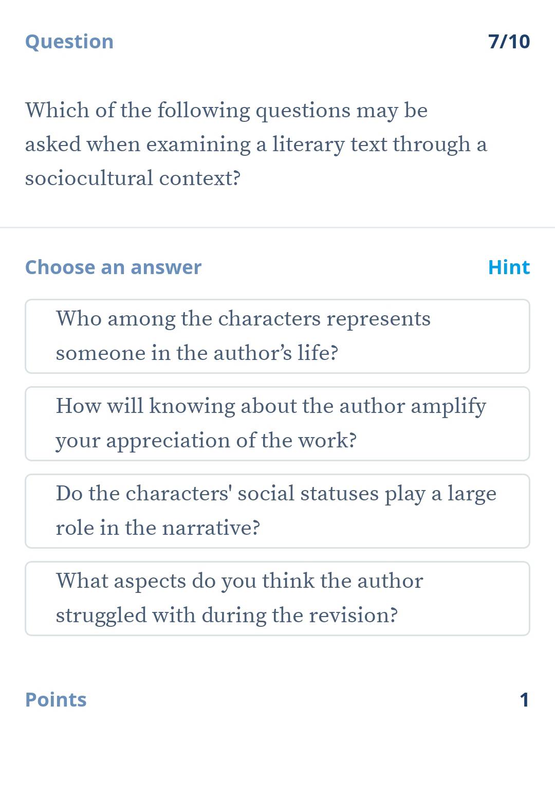 Question 7/10
Which of the following questions may be
asked when examining a literary text through a
sociocultural context?
Choose an answer Hint
Who among the characters represents
someone in the author’s life?
How will knowing about the author amplify
your appreciation of the work?
Do the characters' social statuses play a large
role in the narrative?
What aspects do you think the author
struggled with during the revision?
Points 1