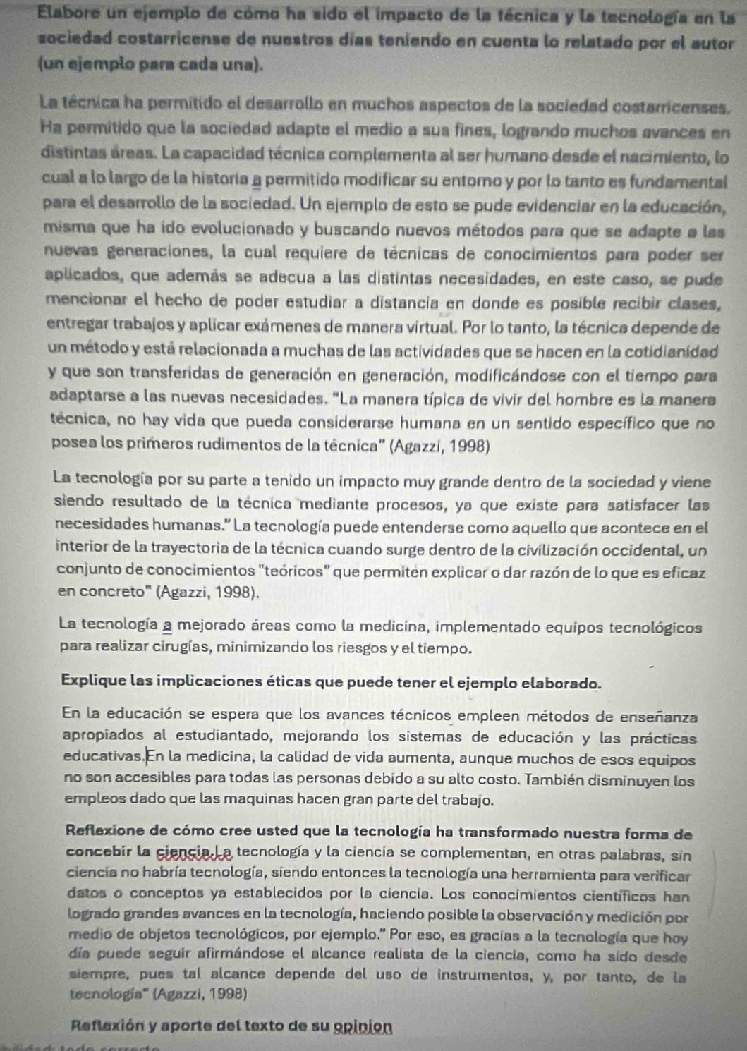 Elabore un ejemplo de cómo ha sido el impacto de la técnica y la tecnología en la
sociedad costarricense de nuestros días teniendo en cuenta lo relatado por el autor
(un ejemplo para cada una).
La técnica ha permitido el desarrollo en muchos aspectos de la sociedad costarricenses.
Ha permitido que la sociedad adapte el medio a sus fines, logrando muchos avances en
distintas áreas. La capacidad técnica complementa al ser humano desde el nacimiento, lo
cual a lo largo de la historia a permitido modificar su entorno y por lo tanto es fundamental
para el desarrollo de la sociedad. Un ejemplo de esto se pude evidenciar en la educación,
misma que ha ido evolucionado y buscando nuevos métodos para que se adapte a las
nuevas generaciones, la cual requiere de técnicas de conocimientos para poder ser
aplicados, que además se adecua a las distintas necesidades, en este caso, se pude
mencionar el hecho de poder estudiar a distancia en donde es posible recibir clases,
entregar trabajos y aplicar exámenes de manera virtual. Por lo tanto, la técnica depende de
un método y está relacionada a muchas de las actividades que se hacen en la cotidianidad
y que son transferidas de generación en generación, modificándose con el tiempo para
adaptarse a las nuevas necesidades. "La manera típica de vivir del hombre es la manera
tecnica, no hay vida que pueda considerarse humana en un sentido específico que no
posea los primeros rudimentos de la técnica" (Agazzí, 1998)
La tecnología por su parte a tenido un impacto muy grande dentro de la sociedad y viene
siendo resultado de la técnica mediante procesos, ya que existe para satisfacer las
necesidades humanas.' La tecnología puede entenderse como aquello que acontece en el
interior de la trayectoria de la técnica cuando surge dentro de la civilización occidental, un
conjunto de conocimientos "teóricos" que permiten explicar o dar razón de lo que es eficaz
en concreto" (Agazzi, 1998).
La tecnología a mejorado áreas como la medicina, implementado equipos tecnológicos
para realizar cirugías, minimizando los riesgos y el tiempo.
Explique las implicaciones éticas que puede tener el ejemplo elaborado.
En la educación se espera que los avances técnicos empleen métodos de enseñanza
apropiados al estudiantado, mejorando los sistemas de educación y las prácticas
educativas. En la medicina, la calidad de vida aumenta, aunque muchos de esos equipos
no son accesibles para todas las personas debido a su alto costo. También disminuyen los
empleos dado que las maquinas hacen gran parte del trabajo.
Reflexione de cómo cree usted que la tecnología ha transformado nuestra forma de
concebir la ciencia. La tecnología y la ciencía se complementan, en otras palabras, sin
ciencia no habría tecnología, siendo entonces la tecnología una herramienta para verificar
datos o conceptos ya establecidos por la ciencía. Los conocimientos cientificos han
logrado grandes avances en la tecnología, haciendo posible la observación y medición por
medio de objetos tecnológicos, por ejemplo.” Por eso, es gracias a la tecnología que hoy
día puede seguir afirmándose el alcance realista de la ciencia, como ha sido desde
siempre, pues tal alcance depende del uso de instrumentos, y, por tanto, de la
tecnología'' (Agazzi, 1998)
Reflexión y aporte del texto de su opinión