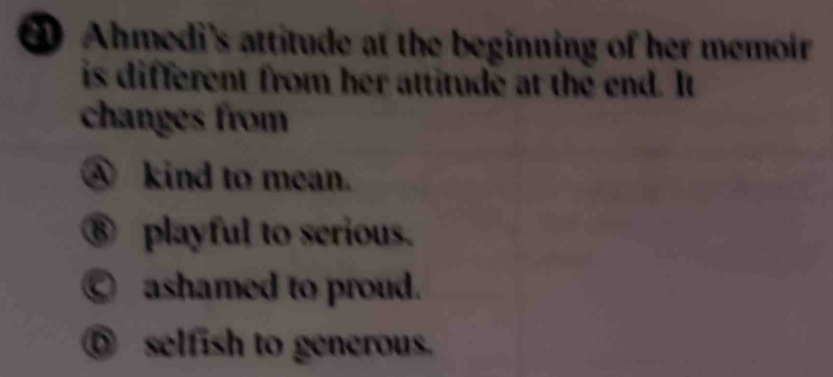 Ahmedi's attitude at the beginning of her memoir
is different from her attitude at the end. It
changes from
④ kind to mean.
⑧ playful to serious.
○ ashamed to proud.
⑤ selfish to generous.