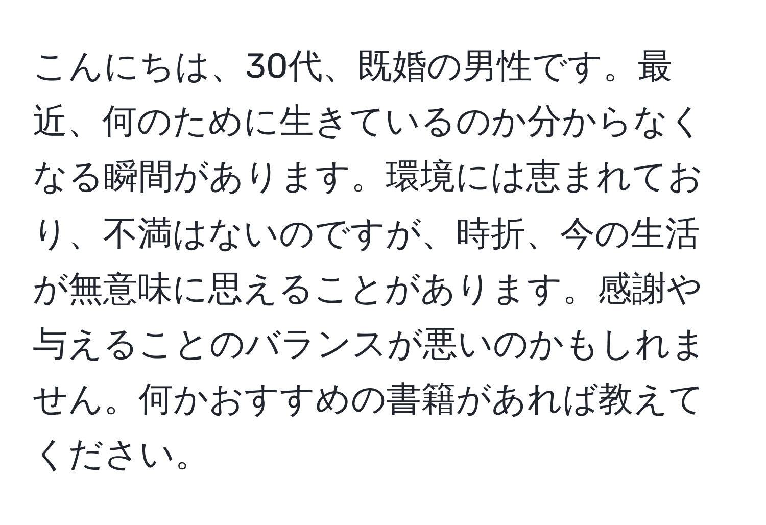 こんにちは、30代、既婚の男性です。最近、何のために生きているのか分からなくなる瞬間があります。環境には恵まれており、不満はないのですが、時折、今の生活が無意味に思えることがあります。感謝や与えることのバランスが悪いのかもしれません。何かおすすめの書籍があれば教えてください。