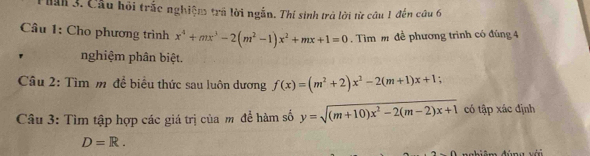 Hăn 3. Cầu hội trắc nghiệm trấ lời ngắn. Thí sinh trả lời từ câu 1 đến câu 6 
Câu 1: Cho phương trình x^4+mx^3-2(m^2-1)x^2+mx+1=0. Tìm m đề phương trình có đúng 4 
' nghiệm phân biệt. 
Câu 2: Tìm m đề biểu thức sau luôn dương f(x)=(m^2+2)x^2-2(m+1)x+1
Câu 3: Tìm tập hợp các giá trị của m đề hàm số y=sqrt((m+10)x^2-2(m-2)x+1) có tập xác định
D=R.