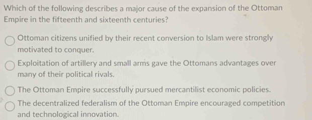 Which of the following describes a major cause of the expansion of the Ottoman
Empire in the fifteenth and sixteenth centuries?
Ottoman citizens unified by their recent conversion to Islam were strongly
motivated to conquer.
Exploitation of artillery and small arms gave the Ottomans advantages over
many of their political rivals.
The Ottoman Empire successfully pursued mercantilist economic policies.
The decentralized federalism of the Ottoman Empire encouraged competition
and technological innovation.