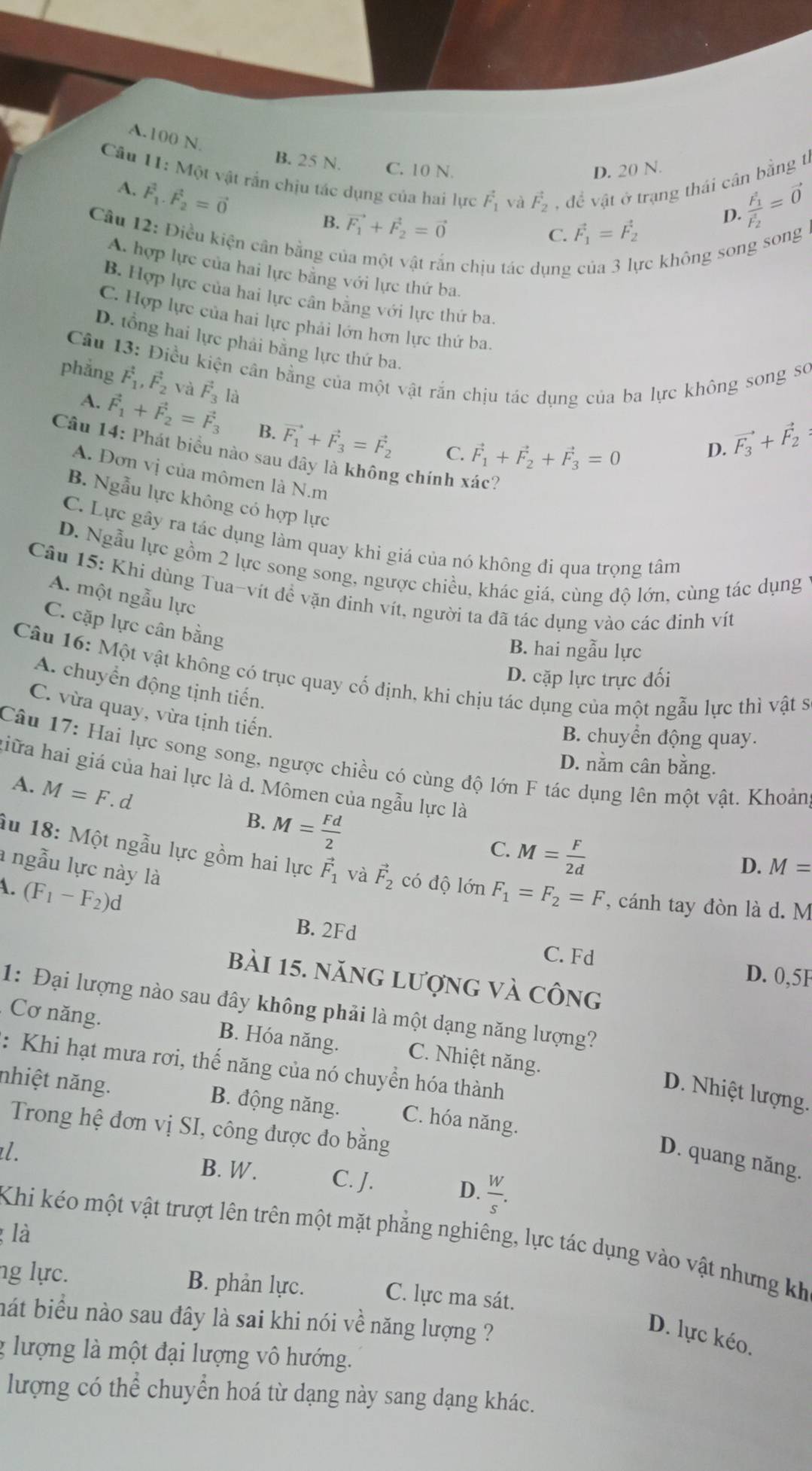 A.100 N.
* Câu 11: Một vật rần chịu tác dụng của hai lực F_F_1 và vector F_2 , để vật ở trạng thái cân bằng tí
B. 25 N. C. 10 N.
D. 20 N.
A. vector F_1.vector F_2=vector 0
B. vector F_1+vector F_2=vector 0
C. vector F_1=vector F_2 D. frac (F_1)^2(F_2)^2=vector 0
Câu 12: Điều kiện cân bằng c
n chịu tác dụng c không song song
A. hợp lực của hai lực bằng với lực thứ ba.
B. Hợp lực của hai lực cân bằng với lực thứ ba
C. Hợp lực của hai lực phải lớn hơn lực thứ ba.
D. tổng hai lực phải bằng lực thứ ba
Câu 13: Điều kiện cần bằng của một vật rắn chịu tác dụng của ba lực không song sơ
phẳng vector F_1,vector F_2 và vector F_3la
A. vector F_1+vector F_2=vector F_3 B. vector F_1+vector F_3=vector F_2
C. vector F_1+vector F_2+vector F_3=0
D. vector F_3+vector F_2
Câu 14: Phát biểu nào sau dây là không chính xác?
A. Đơn vị của mômen là N.m
B. Ngẫu lực không có hợp lực
C. Lực gây ra tác dụng làm quay khi giá của nó không đi qua trọng tâm
D. Ngẫu lực gồm 2 lực song song, ngược chiều, khác giá, cùng độ lớn, cùng tác dụng
Câu 15: Khi dùng Tua-vít đề vặn đinh vít, người ta đã tác dụng vào các đinh vít
A. một ngẫu lực
C. cặp lực cân bằng
B. hai ngẫu lực
Câu 16: Một vật không có trục quay cố định, khi chịu tác dụng của một ngẫu lực thì vật sĩ
D. cặp lực trực đối
A. chuyển động tịnh tiến.
C. vừa quay, vừa tịnh tiến.
B. chuyển động quay.
Câu 17: Hai lực song song, ngược chiều có cùng độ lớn F tác dụng lên một vật. Khoản
D. nằm cân bằng.
liữa hai giá của hai lực là d. Mômen của ngẫu lực là
A. M=F. d
B. M= Fd/2 
C. M= F/2d 
Âu 18: Một ngẫu lực gồm hai lực vector F_1 và vector F_2 có độ lớn
a ngẫu lực này là
D. M=
A. (F_1-F_2)d F_1=F_2=F , cánh tay đòn là d. M
B. 2Fd
C. Fd D. 0,5F
bài 15. năng lượng và công
1: Đại lượng nào sau đây không phải là một dạng năng lượng?
Cơ năng. B. Hóa năng. C. Nhiệt năng.
: Khi hạt mưa rơi, thế năng của nó chuyển hóa thành
D. Nhiệt lượng.
nhiệt năng. B. động năng. C. hóa năng.
Trong hệ đơn vị SI, công được đo bằng
D. quang năng.
. B. W. C. J. D.  W/s .
là
Khi kéo một vật trượt lên trên một mặt phẳng nghiêng, lực tác dụng vào vật nhưng kh
ng lực. B. phản lực. C. lực ma sát.
hát biểu nào sau đây là sai khi nói về năng lượng ?
D. lực kéo.
g lượng là một đại lượng vô hướng.
lượng có thể chuyển hoá từ dạng này sang dạng khác.