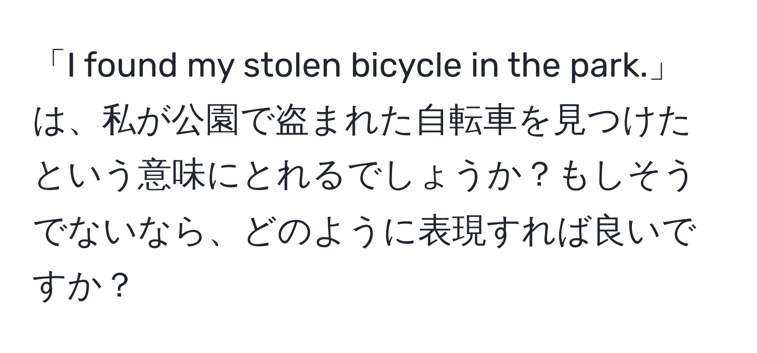 「I found my stolen bicycle in the park.」は、私が公園で盗まれた自転車を見つけたという意味にとれるでしょうか？もしそうでないなら、どのように表現すれば良いですか？