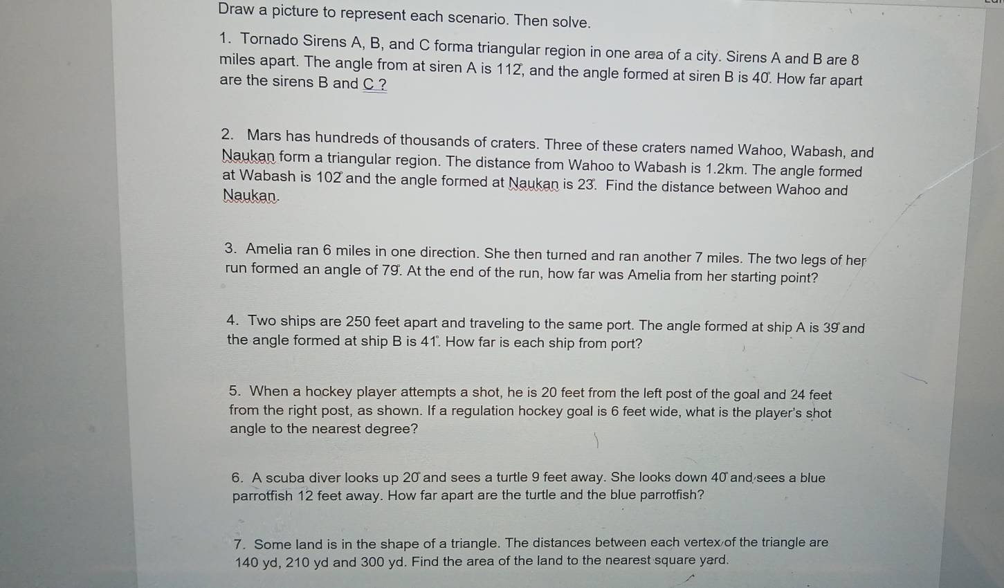 Draw a picture to represent each scenario. Then solve. 
1. Tornado Sirens A, B, and C forma triangular region in one area of a city. Sirens A and B are 8
miles apart. The angle from at siren A is 112, and the angle formed at siren B is 40. How far apart 
are the sirens B and C ? 
2. Mars has hundreds of thousands of craters. Three of these craters named Wahoo, Wabash, and 
Naukan form a triangular region. The distance from Wahoo to Wabash is 1.2km. The angle formed 
at Wabash is 102 and the angle formed at Naukan is 23. Find the distance between Wahoo and 
Naukan. 
3. Amelia ran 6 miles in one direction. She then turned and ran another 7 miles. The two legs of her 
run formed an angle of 79. At the end of the run, how far was Amelia from her starting point? 
4. Two ships are 250 feet apart and traveling to the same port. The angle formed at ship A is 39 and 
the angle formed at ship B is 41". How far is each ship from port? 
5. When a hockey player attempts a shot, he is 20 feet from the left post of the goal and 24 feet
from the right post, as shown. If a regulation hockey goal is 6 feet wide, what is the player's shot 
angle to the nearest degree? 
6. A scuba diver looks up 20 and sees a turtle 9 feet away. She looks down 40 and sees a blue 
parrotfish 12 feet away. How far apart are the turtle and the blue parrotfish? 
7. Some land is in the shape of a triangle. The distances between each vertex of the triangle are
140 yd, 210 yd and 300 yd. Find the area of the land to the nearest square yard.