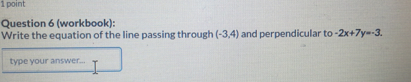 (workbook): 
Write the equation of the line passing through (-3,4) and perpendicular to -2x+7y=-3. 
type your answer...