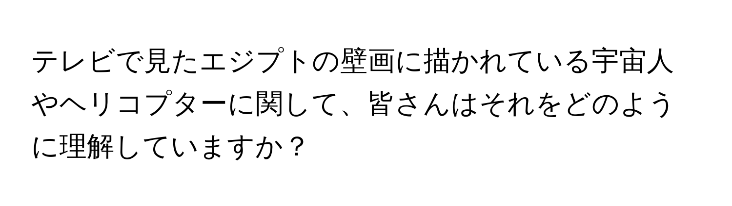 テレビで見たエジプトの壁画に描かれている宇宙人やヘリコプターに関して、皆さんはそれをどのように理解していますか？