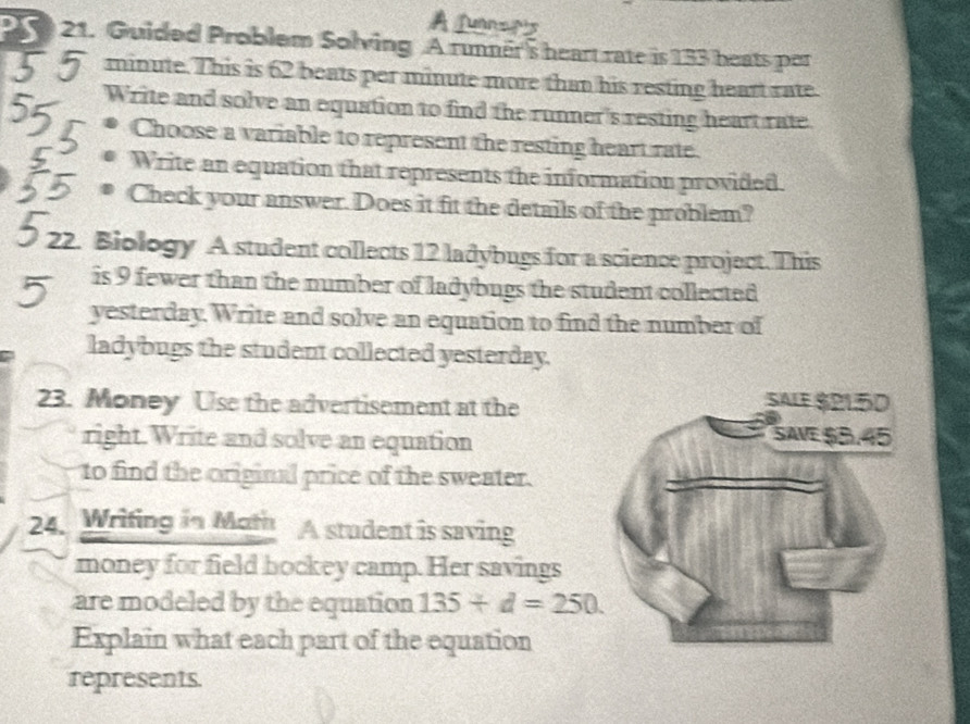 2 21. Guided Problem Solving A runner's heart rate is 133 beats per
minute. This is 62 beats per minute more than his resting heart rate. 
Write and solve an equation to find the runner's resting heart rate 
Choose a variable to represent the resting heart rate. 
Write an equation that represents the information provided. 
I a Check your answer. Does it fit the details of the problem? 
Biology A student collects 12 ladybugs for a science project. This 
is 9 fewer than the number of ladybugs the student collected 
yesterday. Write and solve an equation to find the number of 
ladybugs the student collected yesterday. 
23. Money Use the advertisement at the 
right. Write and solve an equation 
to find the original price of the sweater. 
24. Wrifing in Moth A student is saving 
money for field bockey camp. Her savings 
are modeled by the equation 135/ d=250. 
Explain what each part of the equation 
represents.