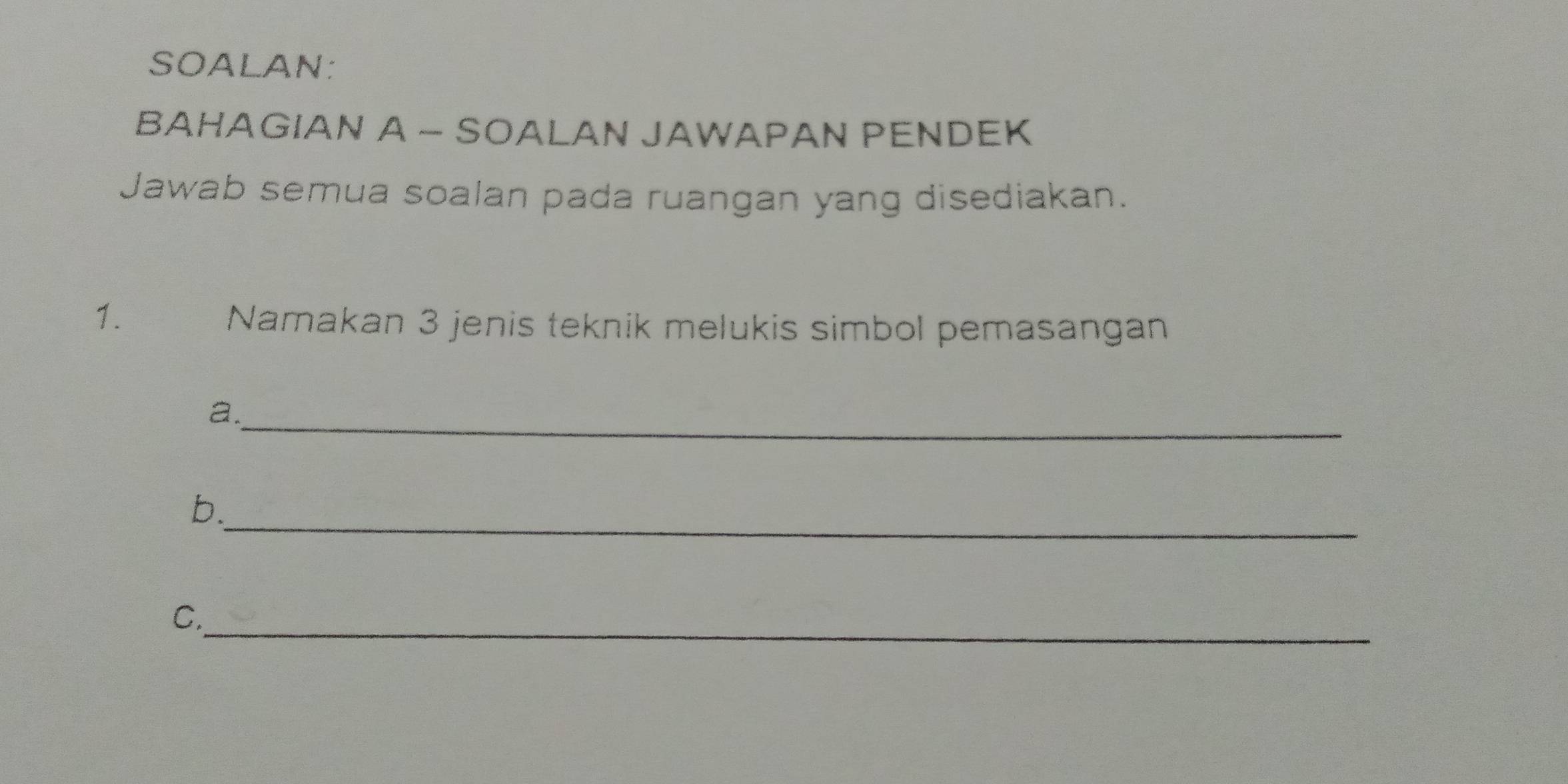 SOALAN: 
BAHAGIAN A - SOALAN JAWAPAN PENDEK 
Jawab semua soalan pada ruangan yang disediakan. 
1. 
Namakan 3 jenis teknik melukis simbol pemasangan 
_ 
a. 
_ 
b. 
_ 
C.