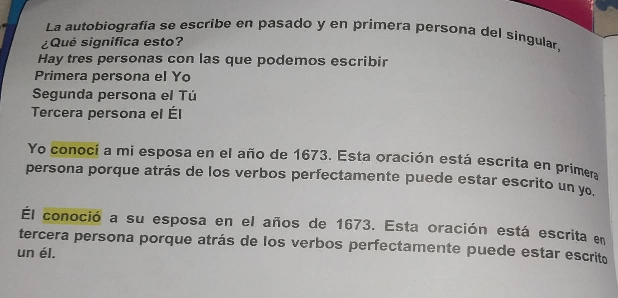 La autobiografía se escribe en pasado y en primera persona del singular, 
¿Qué significa esto? 
Hay tres personas con las que podemos escribir 
Primera persona el Yo 
Segunda persona el Tú 
Tercera persona el Él 
Yo conocí a mi esposa en el año de 1673. Esta oración está escrita en primera 
persona porque atrás de los verbos perfectamente puede estar escrito un yo. 
Él conoció a su esposa en el años de 1673. Esta oración está escrita en 
tercera persona porque atrás de los verbos perfectamente puede estar escrito 
un él.