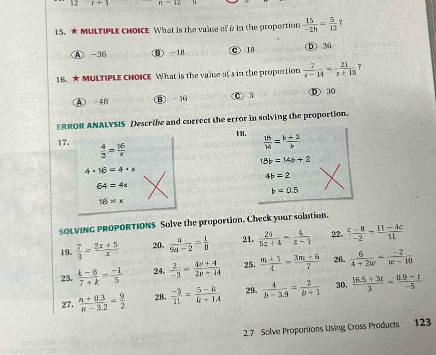 12 r+1 n-12 5
15. ★ MULTIPLE CHOICE What is the value of h in the proportion  15/-2h = 5/12  2
A -36 B -18 C 18 D 36
16. ★ MULTIPLE CHOICE What is the value of s in the proportion  7/s-14 = 21/s+18  ?
A - 48 Ⓑ -16 C3
D 30
ERROR ANALYSIS Describe and correct the error in solving the proportion.
18.  18/14 = (b+2)/b 
17.  4/3 = 16/x 
18b=14b+2
4· 16=4· x
4b=2
64=4x
b=0.5
16=x
SOLVING PROPORTIONS Solve the proportion. Check your solution.
19.  7/3 = (2x+5)/x  20.  a/9a-2 = 1/8  21.  24/5z+4 = 4/z-1  22.  (c-8)/-2 = (11-4c)/11 
23.  (k-8)/7+k = (-1)/5  24.  2/-3 = (4v+4)/2v+14  25.  (m+1)/4 = (3m+6)/7  26.  6/4+2w = (-2)/w-10 
27.  (n+0.3)/n-3.2 = 9/2  28.  (-3)/11 = (5-h)/h+1.4  29.  4/b-3.9 = 2/b+1  30.  (16.5+3t)/3 = (0.9-t)/-5 
2.7 Solve Proportions Using Cross Products 123