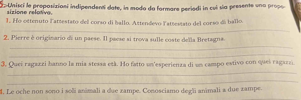 >Unisci le proposizioni indipendenti date, in modo da formare periodi in cui sia presente una propo- 
sizione relativa. 
1. Ho ottenuto l’attestato del corso di ballo. Attendevo l’attestato del corso di ballo. 
_ 
_ 
2. Pierre è originario di un paese. Il paese si trova sulle coste della Bretagna. 
_ 
3. Quei ragazzi hanno la mia stessa età. Ho fatto un’esperienza di un campo estivo con quei ragazzi. 
_ 
_ 
4. Le oche non sono i soli animali a due zampe. Conosciamo degli animali a due zampe.