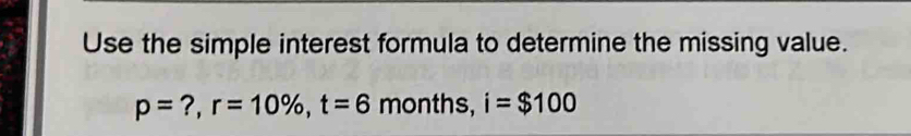 Use the simple interest formula to determine the missing value.
p= ?, r=10% , t=6 months, i=$100