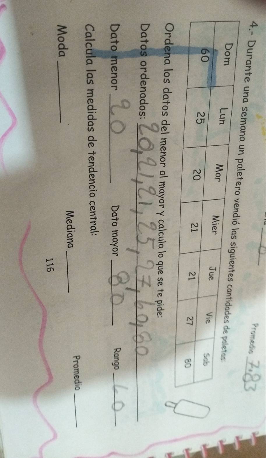 Promedio 
4.- Durante una sem 
Ordena los datos del menor al mayor y calcula lo que se te pide: 
_ 
Datos ordenados: 
Dato menor _Dato mayor _Rango_ 
Calcula las medidas de tendencia central: 
Mediana _Promedio_ 
Moda_
116